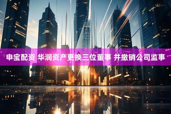 申宝配资 华润资产更换三位董事 并撤销公司监事