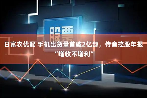 日富农优配 手机出货量首破2亿部，传音控股年报“增收不增利”