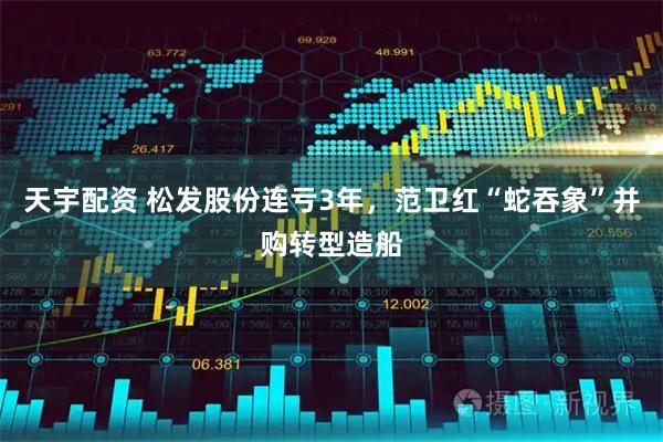 天宇配资 松发股份连亏3年，范卫红“蛇吞象”并购转型造船