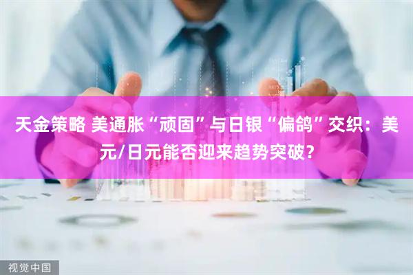 天金策略 美通胀“顽固”与日银“偏鸽”交织：美元/日元能否迎来趋势突破？