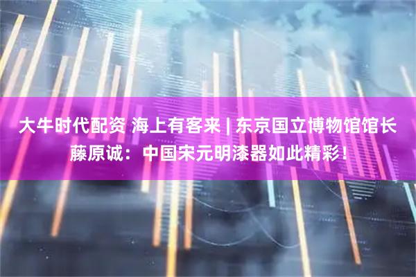 大牛时代配资 海上有客来 | 东京国立博物馆馆长藤原诚：中国宋元明漆器如此精彩！