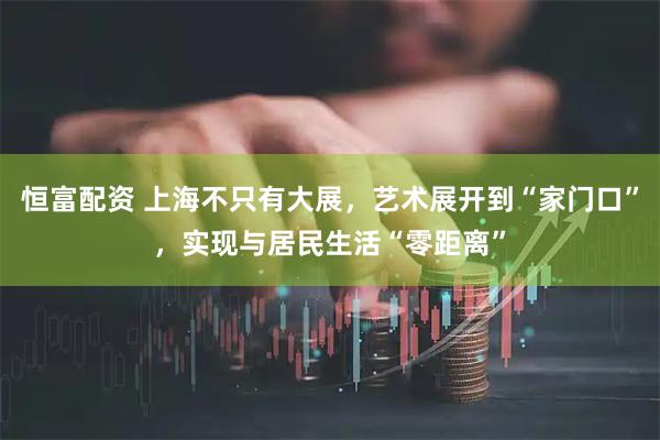 恒富配资 上海不只有大展，艺术展开到“家门口”，实现与居民生活“零距离”