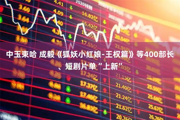 中玉束哈 成毅《狐妖小红娘-王权篇》等400部长、短剧片单“上新”