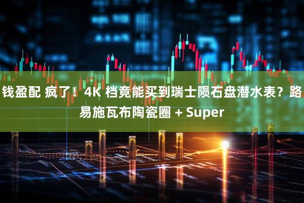 钱盈配 疯了！4K 档竟能买到瑞士陨石盘潜水表？路易施瓦布陶瓷圈 + Super