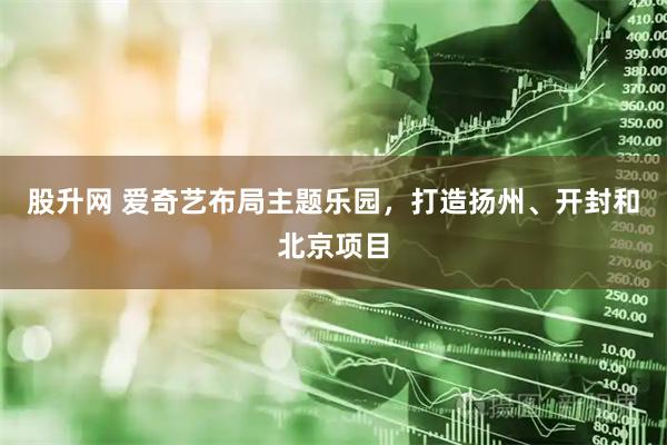 股升网 爱奇艺布局主题乐园，打造扬州、开封和北京项目