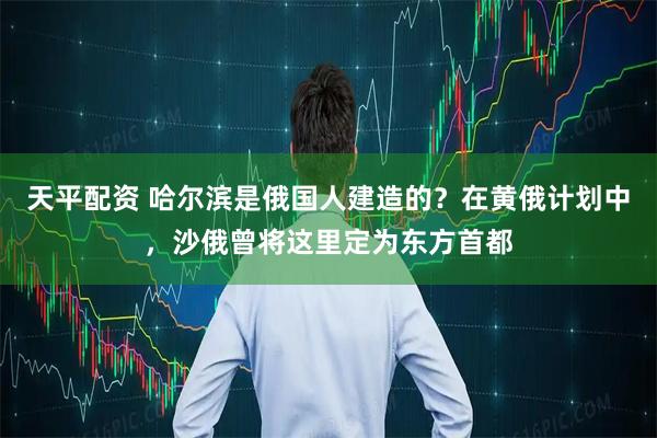 天平配资 哈尔滨是俄国人建造的？在黄俄计划中，沙俄曾将这里定为东方首都
