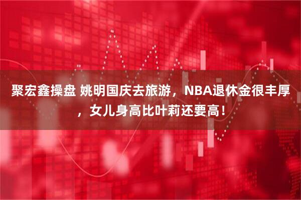聚宏鑫操盘 姚明国庆去旅游，NBA退休金很丰厚，女儿身高比叶莉还要高！