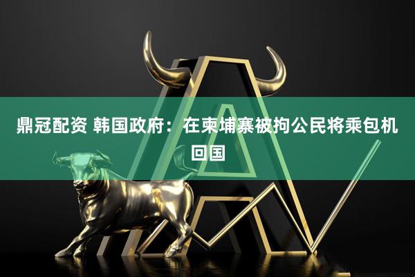 鼎冠配资 韩国政府：在柬埔寨被拘公民将乘包机回国