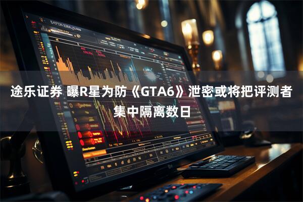 途乐证券 曝R星为防《GTA6》泄密或将把评测者集中隔离数日