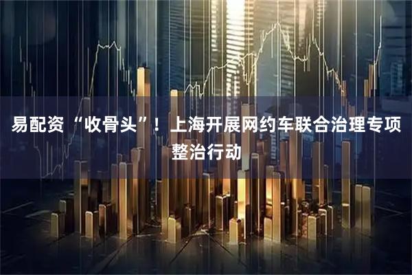 易配资 “收骨头”！上海开展网约车联合治理专项整治行动