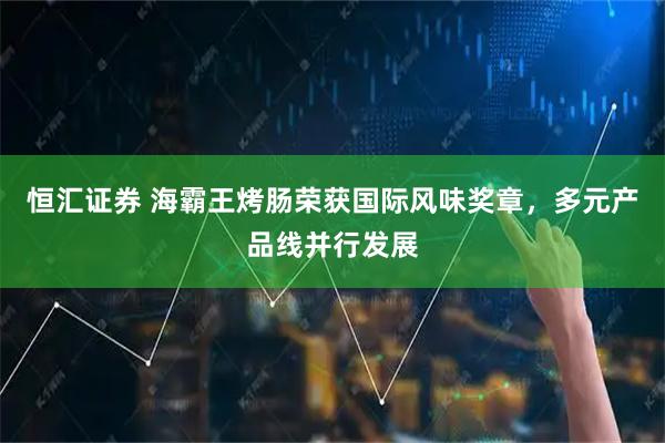 恒汇证券 海霸王烤肠荣获国际风味奖章,多元产品线并行发展