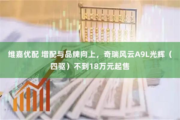 维嘉优配 增配与品牌向上,奇瑞风云A9L光辉(四驱)不到18万元起售