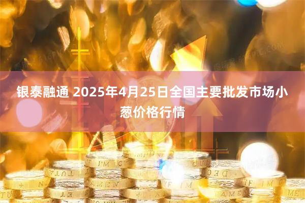 银泰融通 2025年4月25日全国主要批发市场小葱价格行情