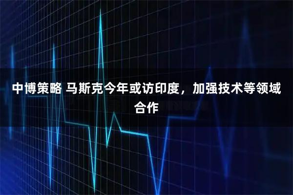中博策略 马斯克今年或访印度，加强技术等领域合作