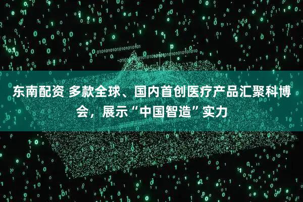 东南配资 多款全球、国内首创医疗产品汇聚科博会，展示“中国智造”实力