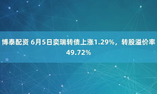 博泰配资 6月5日奕瑞转债上涨1.29%，转股溢价率49.72%