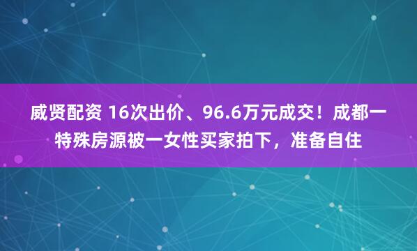 威贤配资 16次出价、96.6万元成交！成都一特殊房源被一女性买家拍下，准备自住