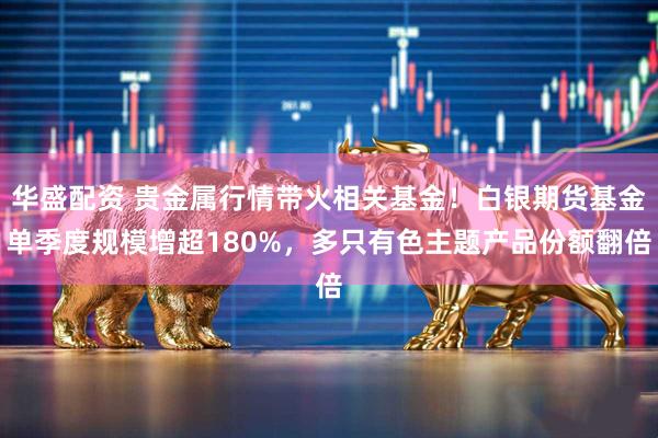 华盛配资 贵金属行情带火相关基金！白银期货基金单季度规模增超180%，多只有色主题产品份额翻倍