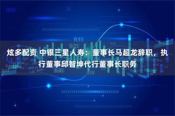 炫多配资 中银三星人寿：董事长马超龙辞职，执行董事邱智坤代行董事长职务