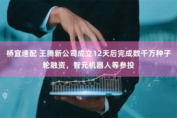 桥宜速配 王腾新公司成立12天后完成数千万种子轮融资，智元机器人等参投