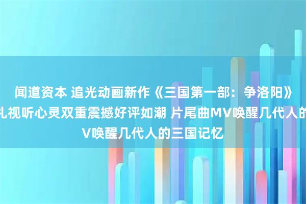 闻道资本 追光动画新作《三国第一部:争洛阳》北京首映礼视听心灵双重震撼好评如潮 片尾曲MV唤醒几代人的三国记忆