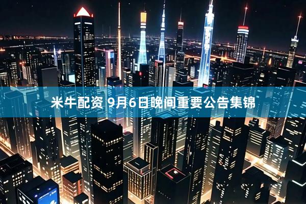 米牛配资 9月6日晚间重要公告集锦