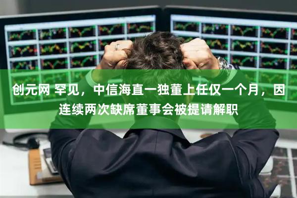 创元网 罕见,中信海直一独董上任仅一个月,因连续两次缺席董事会被提请解职