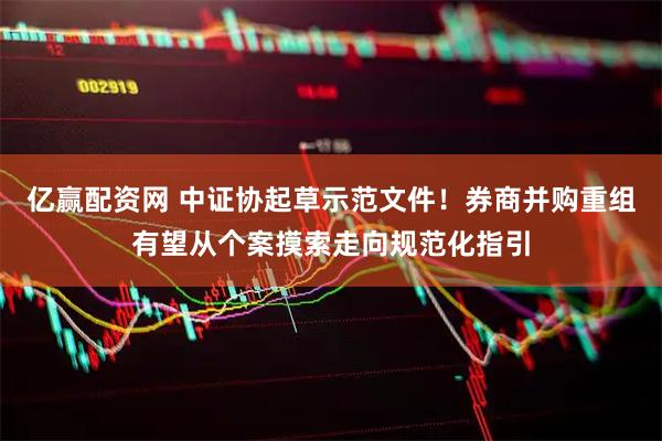 亿赢配资网 中证协起草示范文件！券商并购重组有望从个案摸索走向规范化指引
